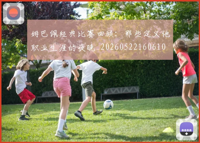 姆巴佩经典比赛回顾:那些定义他职业生涯的夜晚_20260522160610
