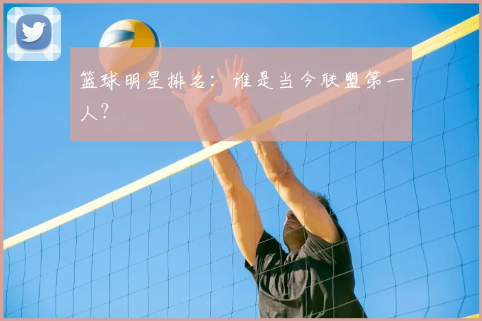篮球明星排名：谁是当今联盟第一人？