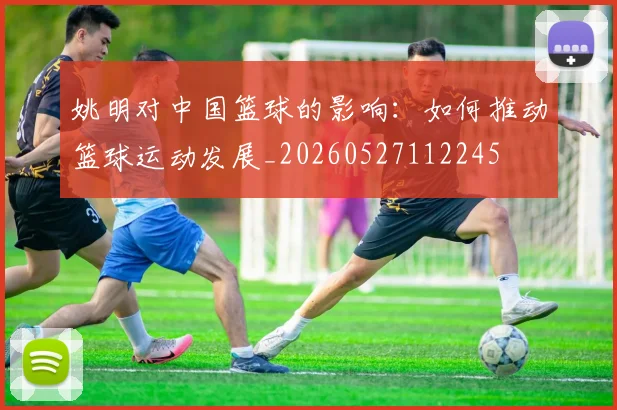 姚明对中国篮球的影响:如何推动篮球运动发展_20260527112245