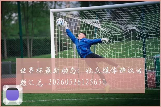 世界杯最新动态:社交媒体热议话题汇总_20260526125650