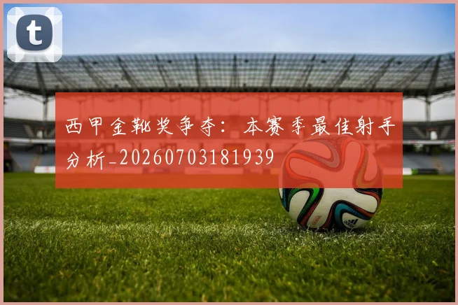 西甲金靴奖争夺:本赛季最佳射手分析_20260703181939