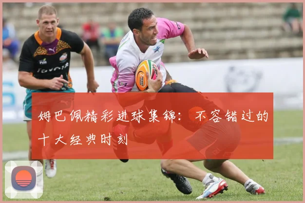 姆巴佩精彩进球集锦：不容错过的十大经典时刻