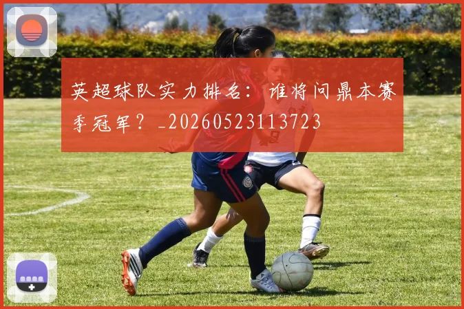 英超球队实力排名:谁将问鼎本赛季冠军?_20260523113723