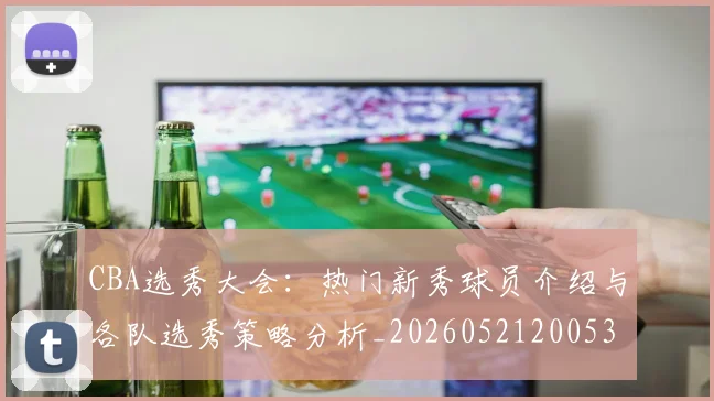 CBA选秀大会：热门新秀球员介绍与各队选秀策略分析_20260521200531