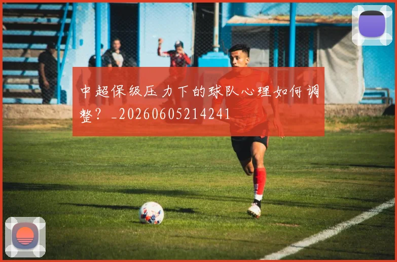 中超保级压力下的球队心理如何调整?_20260605214241