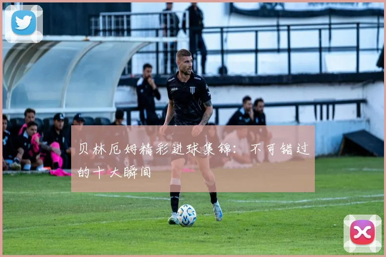 贝林厄姆精彩进球集锦:不可错过的十大瞬间