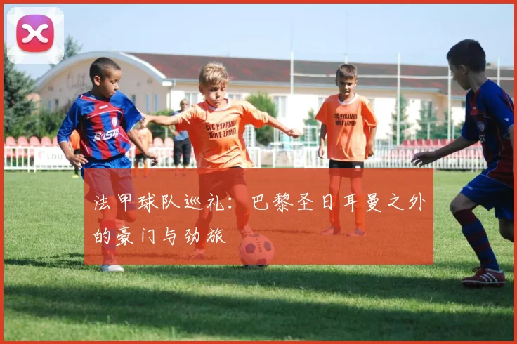 法甲球队巡礼:巴黎圣日耳曼之外的豪门与劲旅