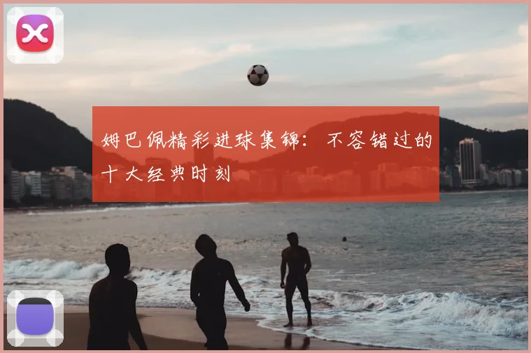 姆巴佩精彩进球集锦：不容错过的十大经典时刻