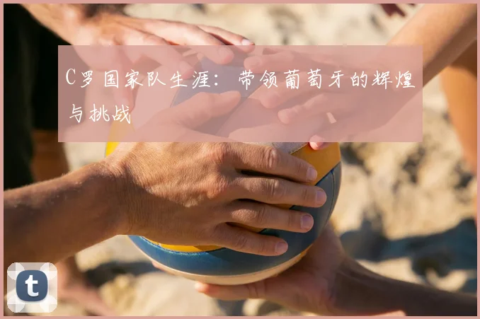 C罗国家队生涯：带领葡萄牙的辉煌与挑战