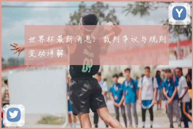 世界杯最新消息:裁判争议与规则变动详解