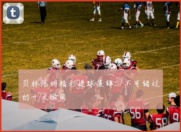 贝林厄姆精彩进球集锦:不可错过的十大瞬间