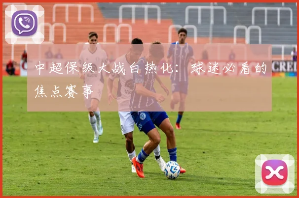 中超保级大战白热化:球迷必看的焦点赛事