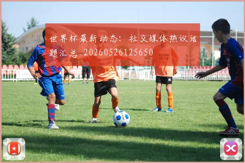 世界杯最新动态:社交媒体热议话题汇总_20260526125650